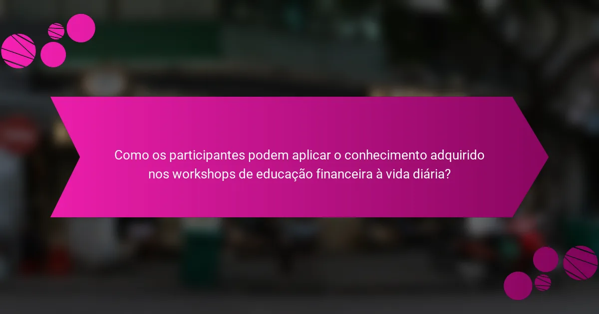 Como os participantes podem aplicar o conhecimento adquirido nos workshops de educação financeira à vida diária?