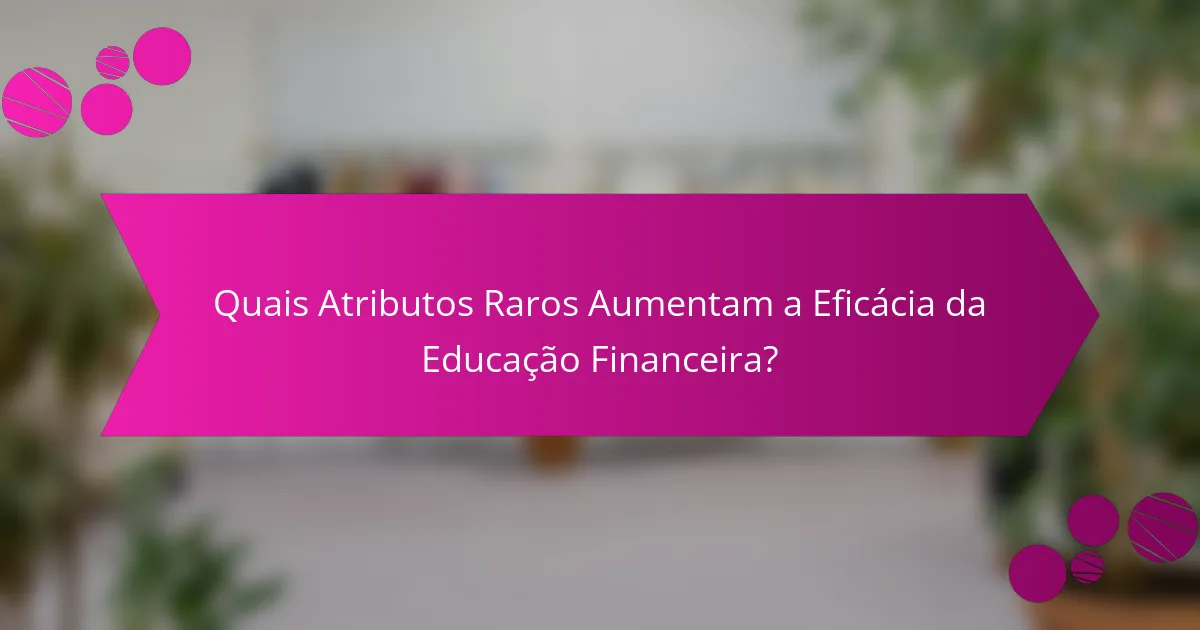 Quais Atributos Raros Aumentam a Eficácia da Educação Financeira?