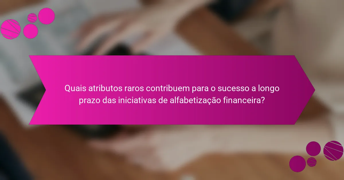 Quais atributos raros contribuem para o sucesso a longo prazo das iniciativas de alfabetização financeira?