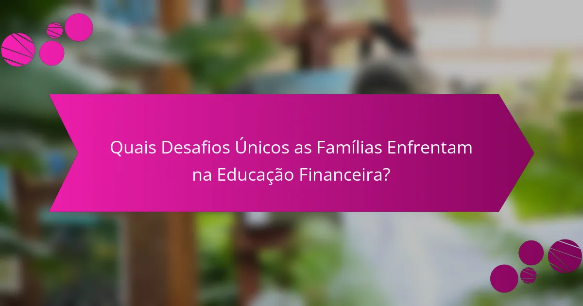 Quais Desafios Únicos as Famílias Enfrentam na Educação Financeira?