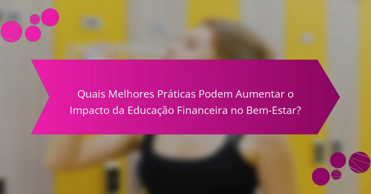 Quais Melhores Práticas Podem Aumentar o Impacto da Educação Financeira no Bem-Estar?